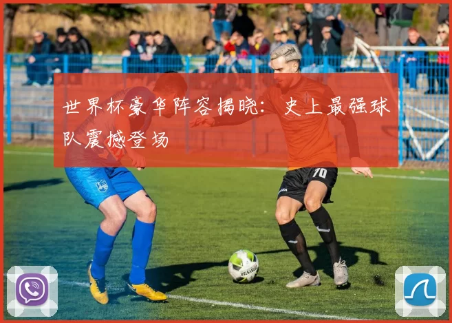 世界杯豪华阵容揭晓:史上最强球队震撼登场