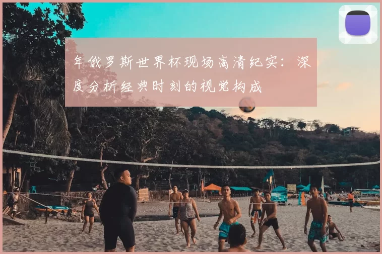 年俄罗斯世界杯现场高清纪实:深度分析经典时刻的视觉构成