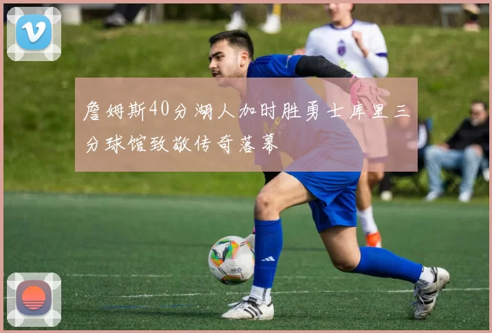 詹姆斯40分湖人加时胜勇士库里三分球馆致敬传奇落幕