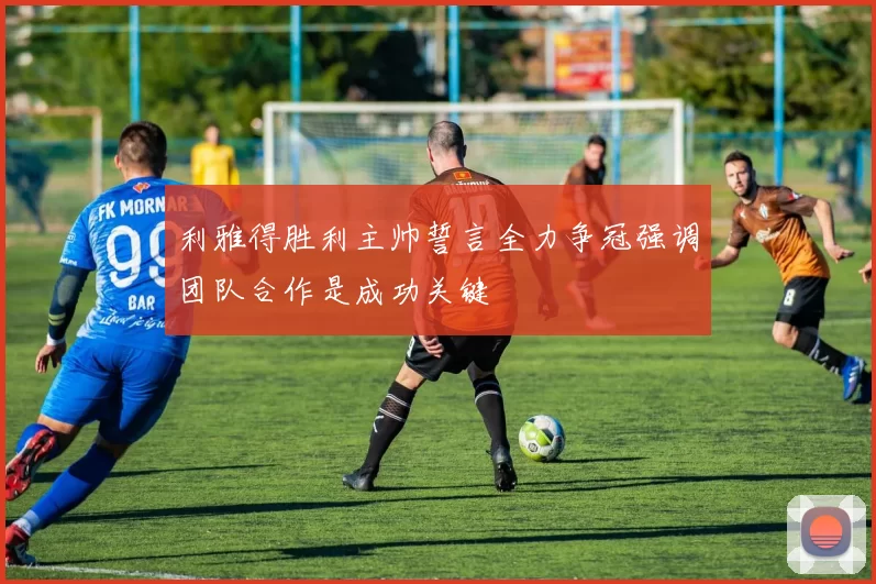 利雅得胜利主帅誓言全力争冠强调团队合作是成功关键