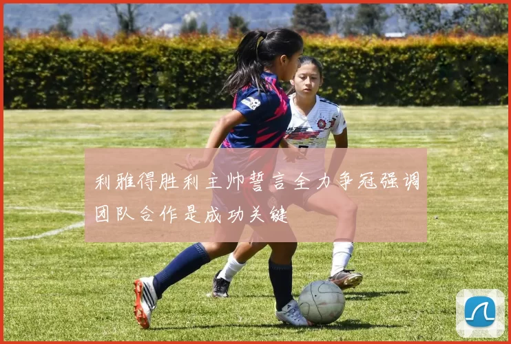 利雅得胜利主帅誓言全力争冠强调团队合作是成功关键