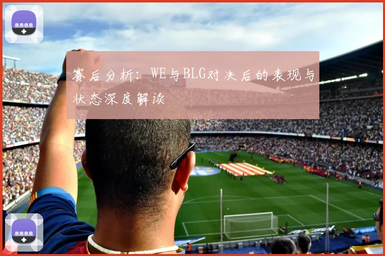 赛后分析：WE与BLG对决后的表现与状态深度解读
