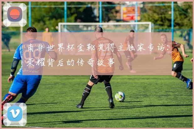 南非世界杯金靴奖得主独家专访:荣耀背后的传奇故事