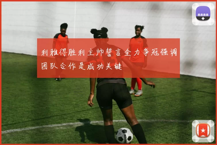 利雅得胜利主帅誓言全力争冠强调团队合作是成功关键