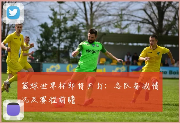 篮球世界杯即将开打：各队备战情况及赛程前瞻