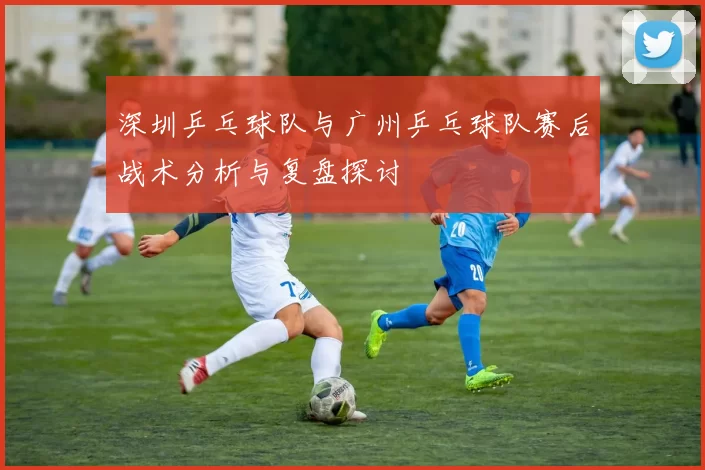 深圳乒乓球队与广州乒乓球队赛后战术分析与复盘探讨