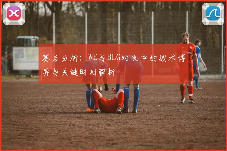 赛后分析：WE与BLG对决中的战术博弈与关键时刻解析