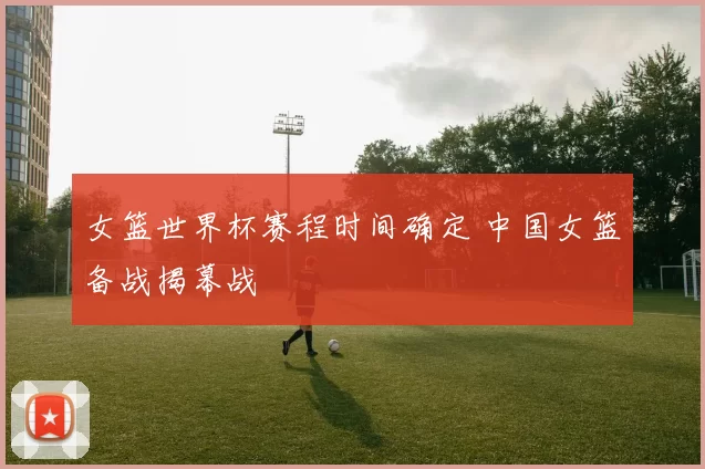 女篮世界杯赛程时间确定 中国女篮备战揭幕战