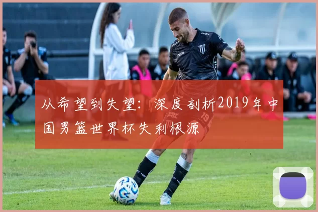 从希望到失望:深度剖析2019年中国男篮世界杯失利根源