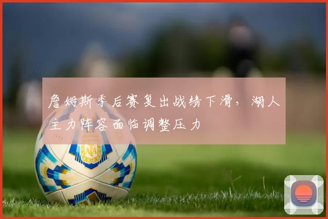 詹姆斯季后赛复出战绩下滑，湖人主力阵容面临调整压力