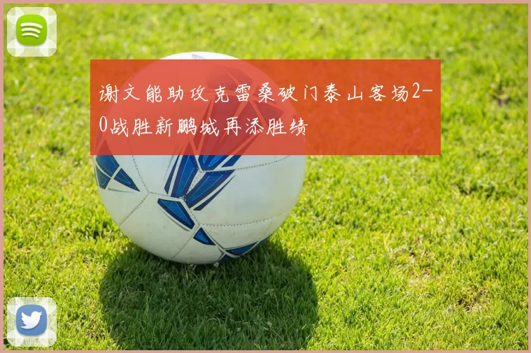谢文能助攻克雷桑破门泰山客场2-0战胜新鹏城再添胜绩