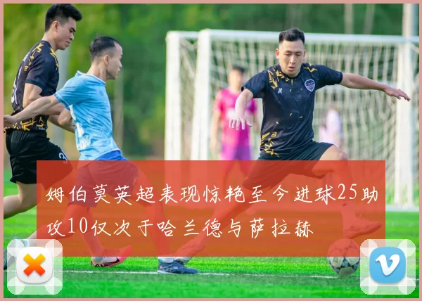 姆伯莫英超表现惊艳至今进球25助攻10仅次于哈兰德与萨拉赫