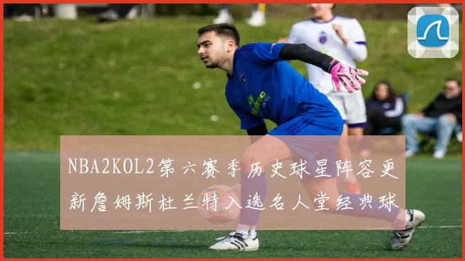 NBA2KOL2第六赛季历史球星阵容更新詹姆斯杜兰特入选名人堂经典球员