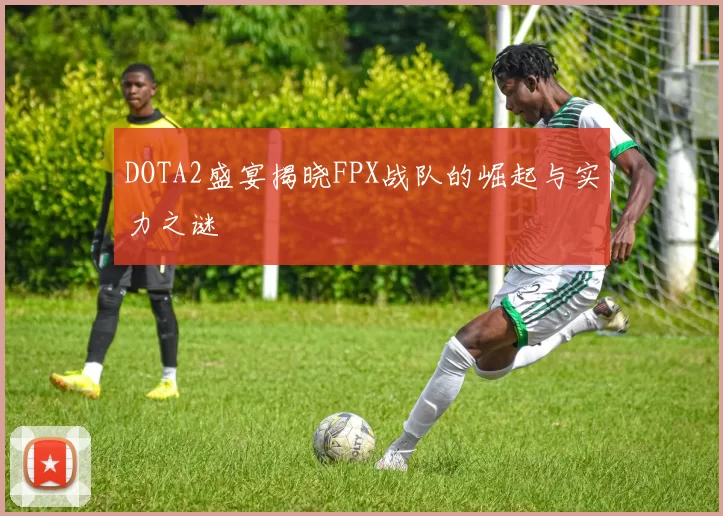 DOTA2盛宴揭晓FPX战队的崛起与实力之谜