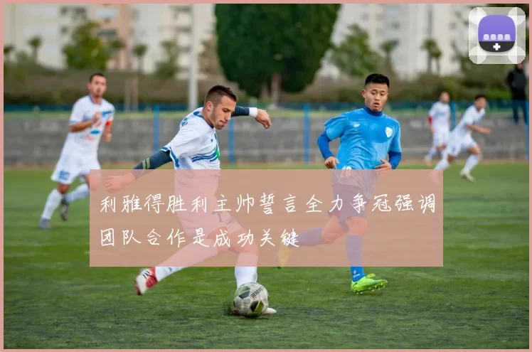 利雅得胜利主帅誓言全力争冠强调团队合作是成功关键