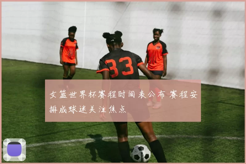 女篮世界杯赛程时间表公布 赛程安排成球迷关注焦点