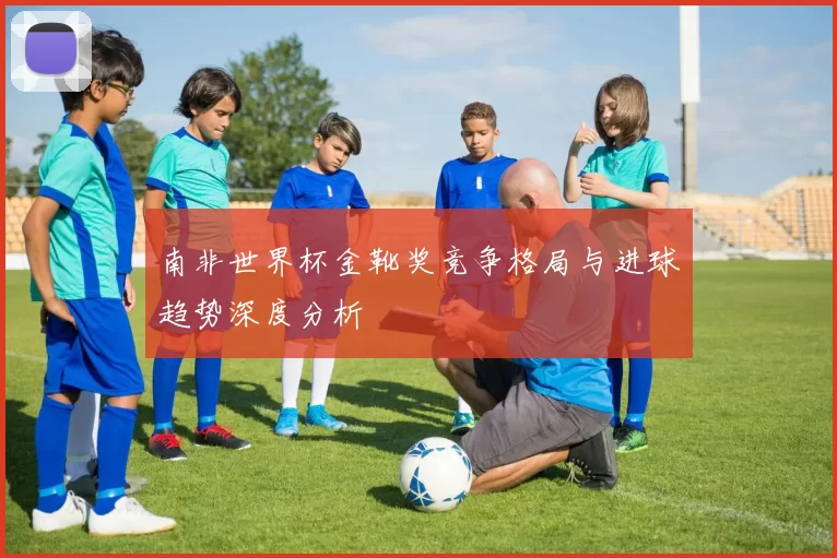 南非世界杯金靴奖竞争格局与进球趋势深度分析