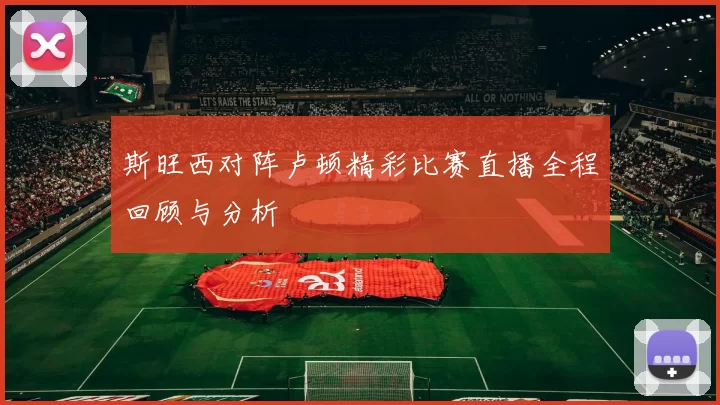 斯旺西对阵卢顿精彩比赛直播全程回顾与分析