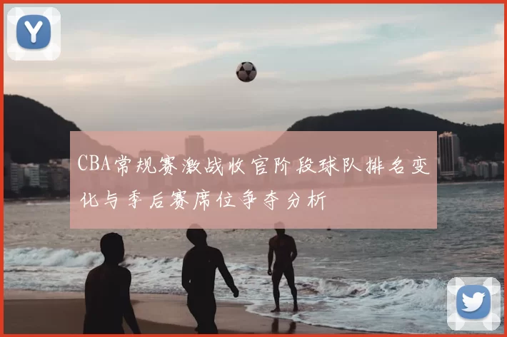CBA常规赛激战收官阶段球队排名变化与季后赛席位争夺分析