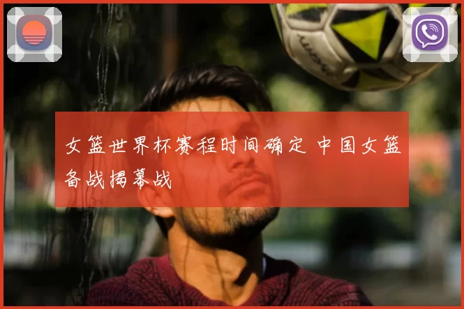 女篮世界杯赛程时间确定 中国女篮备战揭幕战