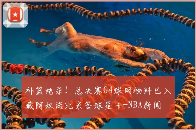 补篮绝杀！总决赛G4球网物料已入藏阿奴诺比亲签球星卡-NBA新闻