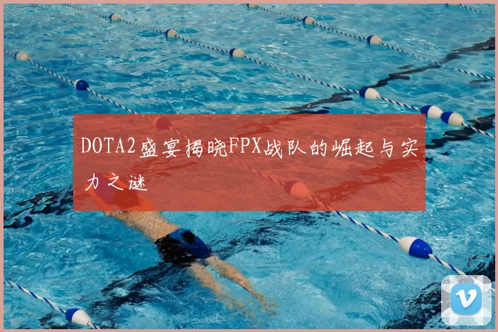 DOTA2盛宴揭晓FPX战队的崛起与实力之谜