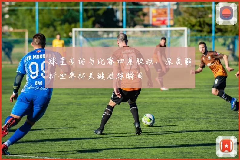 球星专访与比赛回看联动，深度解析世界杯关键进球瞬间