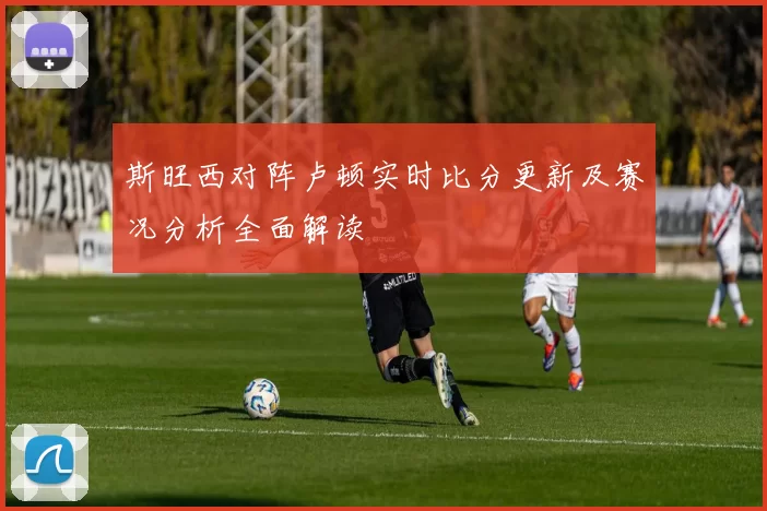 斯旺西对阵卢顿实时比分更新及赛况分析全面解读