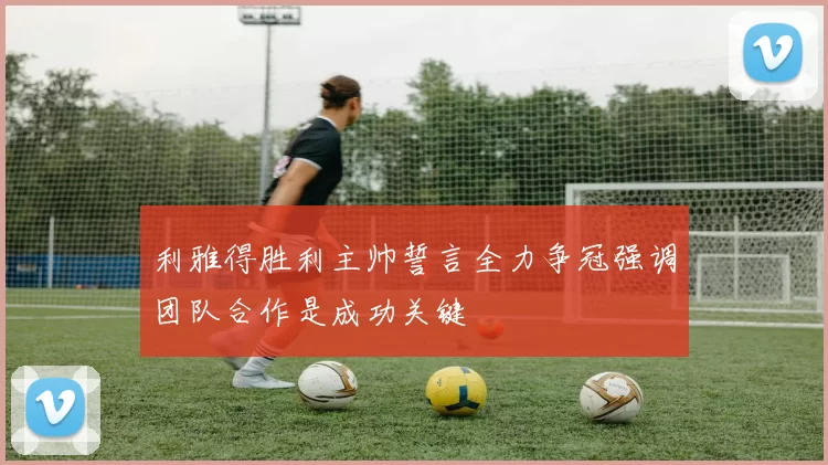 利雅得胜利主帅誓言全力争冠强调团队合作是成功关键