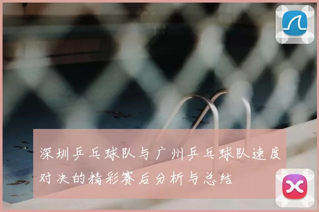 深圳乒乓球队与广州乒乓球队速度对决的精彩赛后分析与总结