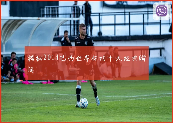 揭秘2014巴西世界杯的十大经典瞬间