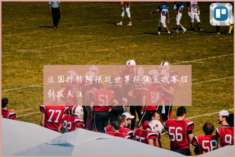法国对阵阿根廷世界杯焦点战赛程引发关注