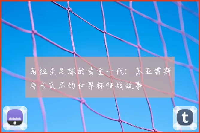 乌拉圭足球的黄金一代:苏亚雷斯与卡瓦尼的世界杯征战故事
