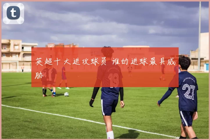 英超十大进攻球员 谁的进球最具威胁