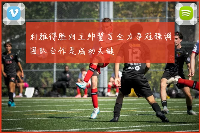 利雅得胜利主帅誓言全力争冠强调团队合作是成功关键