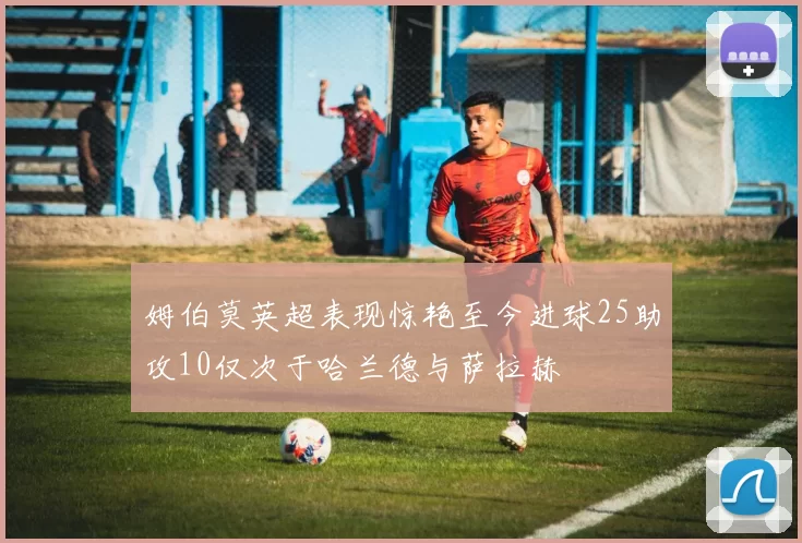 姆伯莫英超表现惊艳至今进球25助攻10仅次于哈兰德与萨拉赫