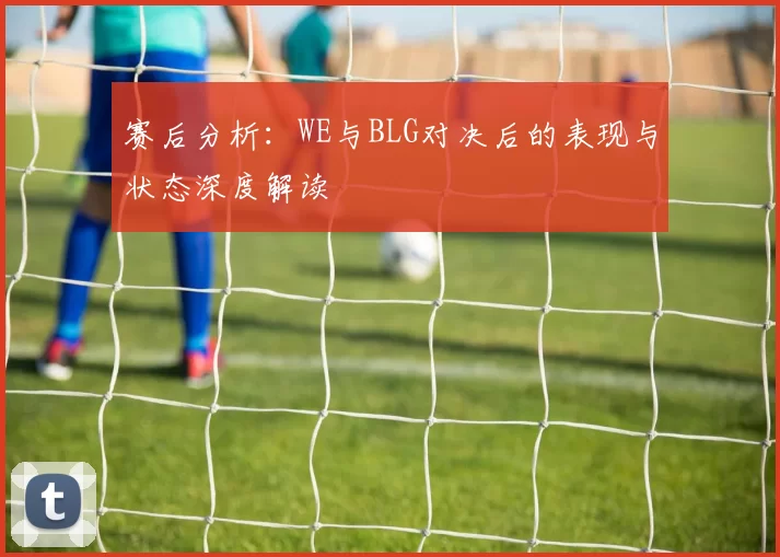 赛后分析：WE与BLG对决后的表现与状态深度解读