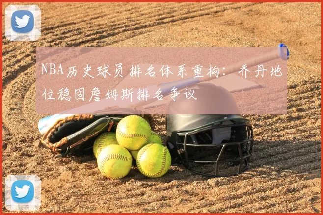 NBA历史球员排名体系重构：乔丹地位稳固詹姆斯排名争议