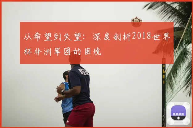 从希望到失望:深度剖析2018世界杯非洲军团的困境