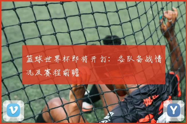 篮球世界杯即将开打：各队备战情况及赛程前瞻