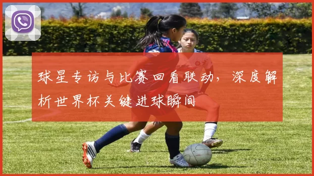 球星专访与比赛回看联动，深度解析世界杯关键进球瞬间