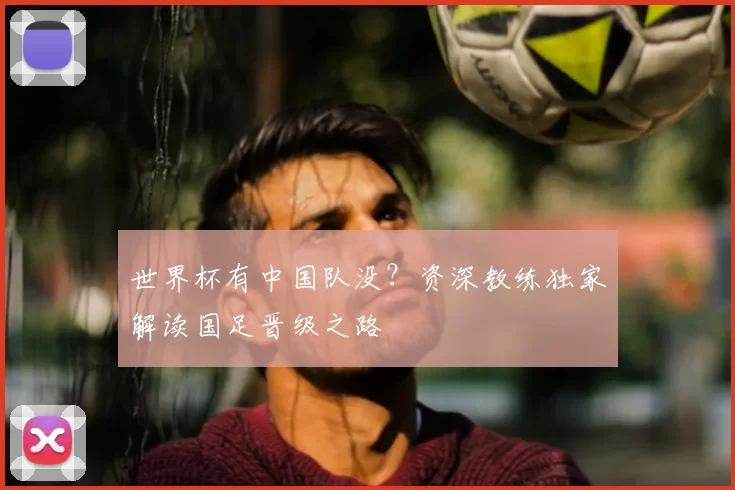 世界杯有中国队没?资深教练独家解读国足晋级之路