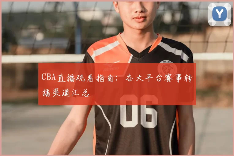 CBA直播观看指南：各大平台赛事转播渠道汇总