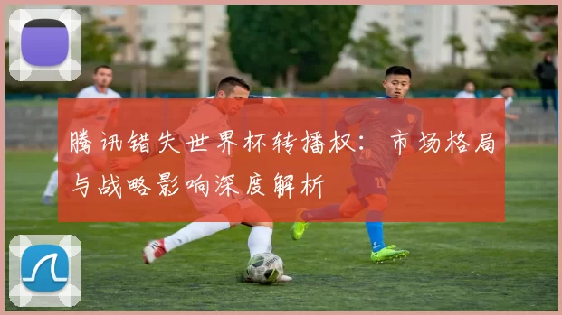 腾讯错失世界杯转播权:市场格局与战略影响深度解析
