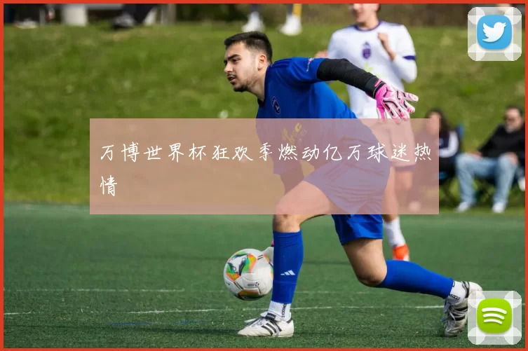 万博世界杯狂欢季燃动亿万球迷热情
