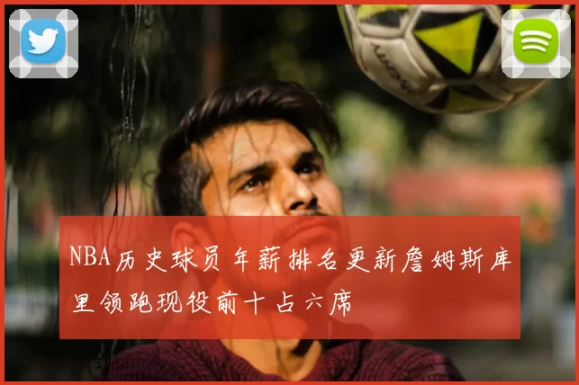 NBA历史球员年薪排名更新詹姆斯库里领跑现役前十占六席
