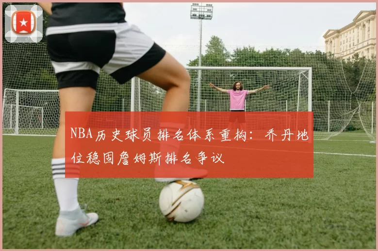 NBA历史球员排名体系重构:乔丹地位稳固詹姆斯排名争议