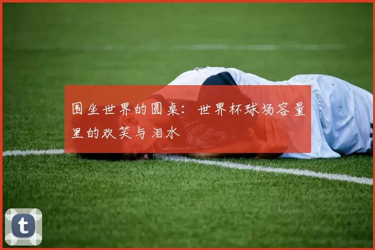 围坐世界的圆桌：世界杯球场容量里的欢笑与泪水