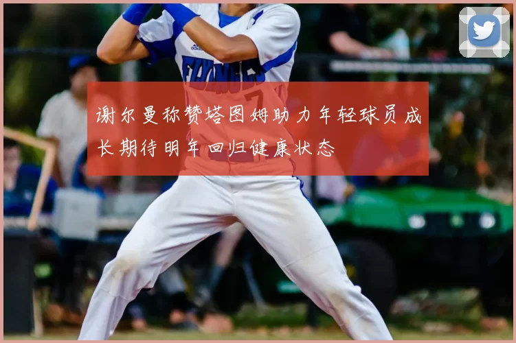 谢尔曼称赞塔图姆助力年轻球员成长期待明年回归健康状态