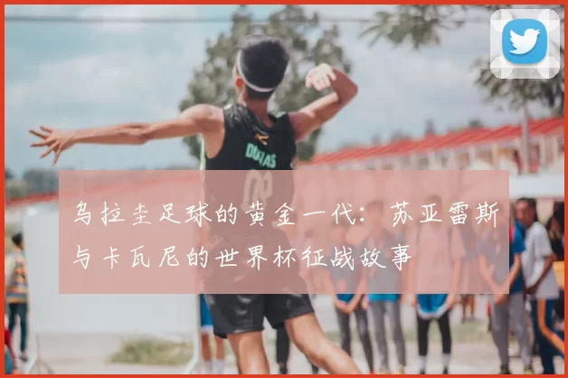 乌拉圭足球的黄金一代:苏亚雷斯与卡瓦尼的世界杯征战故事